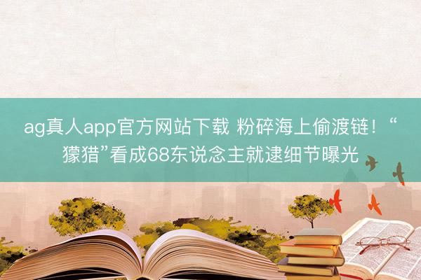 ag真人app官方网站下载 粉碎海上偷渡链！“獴猎”看成68东说念主就逮细节曝光