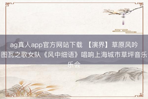 ag真人app官方网站下载 【演界】草原风吟，图瓦之歌女队《风中细语》唱响上海城市草坪音乐会
