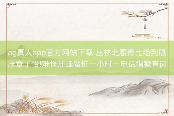 ag真人app官方网站下载 丛林北腰臀比绝到碾压章子怡!难怪汪峰魔怔一小时一电话猖獗查岗
