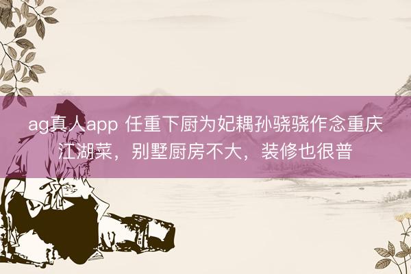 ag真人app 任重下厨为妃耦孙骁骁作念重庆江湖菜，别墅厨房不大，装修也很普