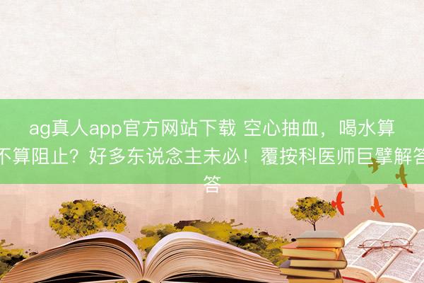 ag真人app官方网站下载 空心抽血，喝水算不算阻止？好多东说念主未必！覆按科医师巨擘解答