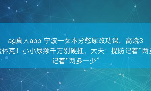ag真人app 宁波一女本分憋尿改功课，高烧39.5℃险休克！小小尿频千万别硬扛，大夫：提防记着“两多一少”