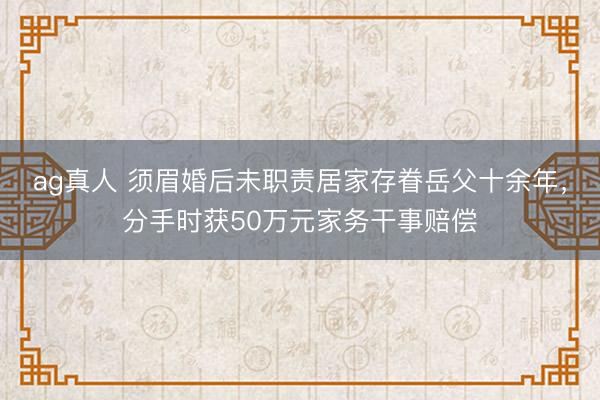 ag真人 须眉婚后未职责居家存眷岳父十余年，分手时获50万元家务干事赔偿